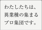 わたしたちは、異業種の集まるプロ集団です。